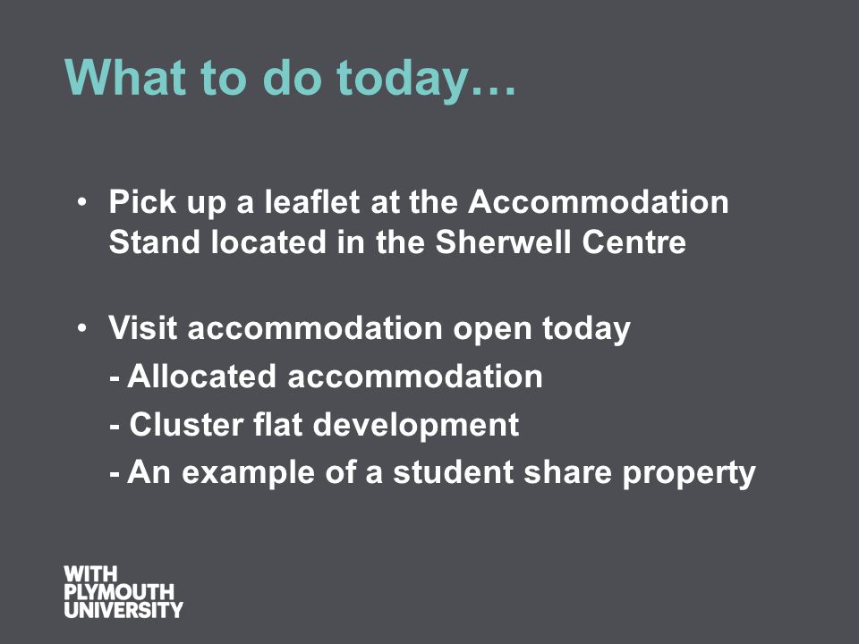 What to do today… Pick up a leaflet at the Accommodation Stand located in the Sherwell Centre Visit accommodation open today - Allocated accommodation - Cluster flat development - An example of a student share property