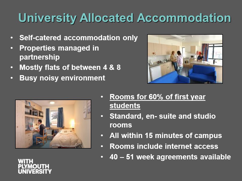 University Allocated Accommodation Rooms for 60% of first year students Standard, en- suite and studio rooms All within 15 minutes of campus Rooms include internet access 40 – 51 week agreements available Self-catered accommodation only Properties managed in partnership Mostly flats of between 4 & 8 Busy noisy environment