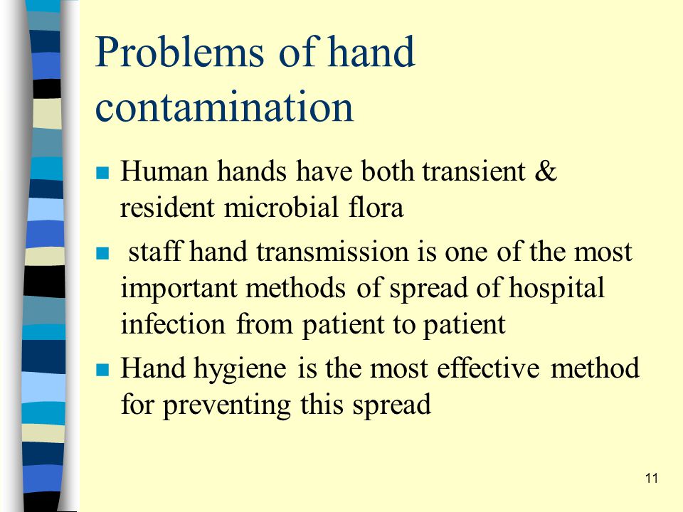 Problems of hand contamination n Human hands have both transient & resident microbial flora n staff hand transmission is one of the most important methods of spread of hospital infection from patient to patient n Hand hygiene is the most effective method for preventing this spread 11
