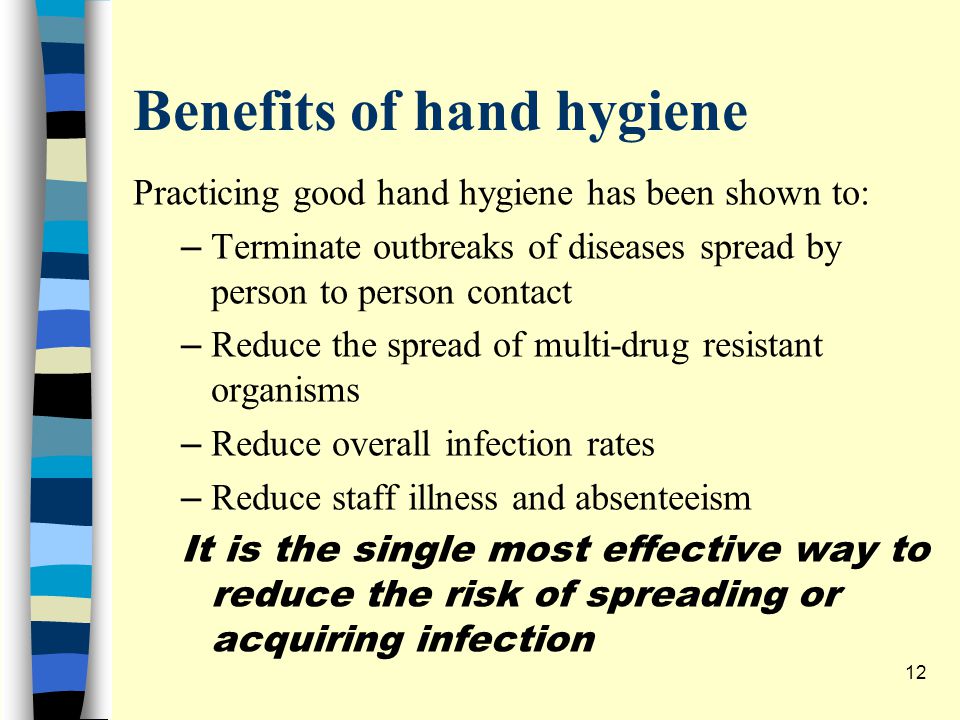 Benefits of hand hygiene Practicing good hand hygiene has been shown to: – Terminate outbreaks of diseases spread by person to person contact – Reduce the spread of multi-drug resistant organisms – Reduce overall infection rates – Reduce staff illness and absenteeism It is the single most effective way to reduce the risk of spreading or acquiring infection 12