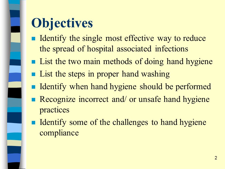 Objectives n Identify the single most effective way to reduce the spread of hospital associated infections n List the two main methods of doing hand hygiene n List the steps in proper hand washing n Identify when hand hygiene should be performed n Recognize incorrect and/ or unsafe hand hygiene practices n Identify some of the challenges to hand hygiene compliance 2