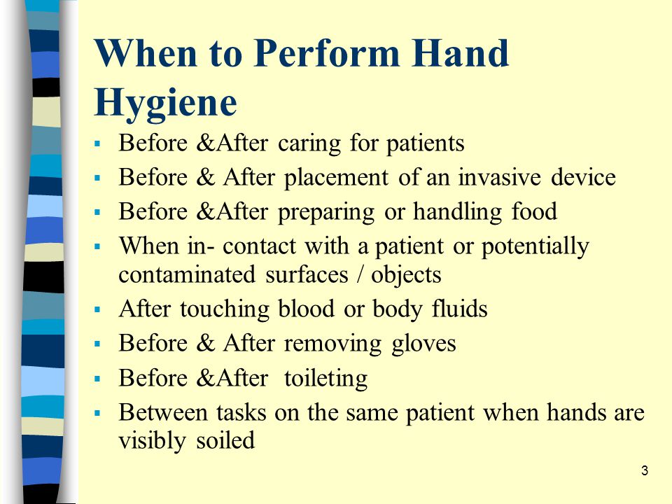 When to Perform Hand Hygiene  Before &After caring for patients  Before & After placement of an invasive device  Before &After preparing or handling food  When in- contact with a patient or potentially contaminated surfaces / objects  After touching blood or body fluids  Before & After removing gloves  Before &After toileting  Between tasks on the same patient when hands are visibly soiled 3