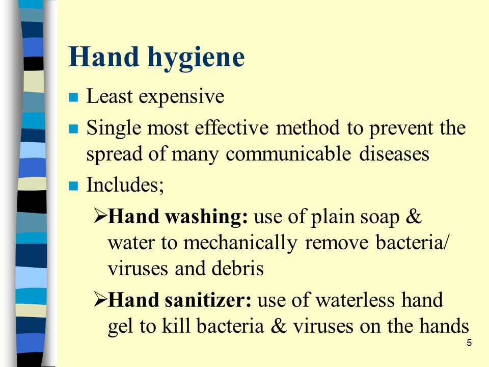 Hand hygiene n Least expensive n Single most effective method to prevent the spread of many communicable diseases n Includes;  Hand washing: use of plain soap & water to mechanically remove bacteria/ viruses and debris  Hand sanitizer: use of waterless hand gel to kill bacteria & viruses on the hands 5