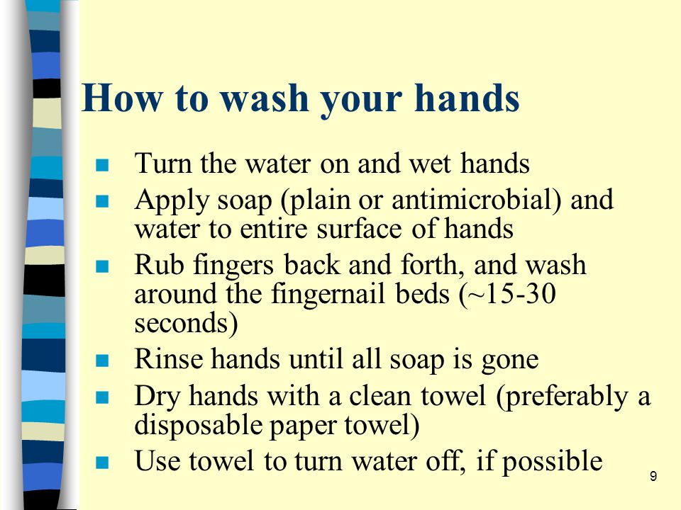 How to wash your hands n Turn the water on and wet hands n Apply soap (plain or antimicrobial) and water to entire surface of hands n Rub fingers back and forth, and wash around the fingernail beds (~15-30 seconds) n Rinse hands until all soap is gone n Dry hands with a clean towel (preferably a disposable paper towel) n Use towel to turn water off, if possible 9