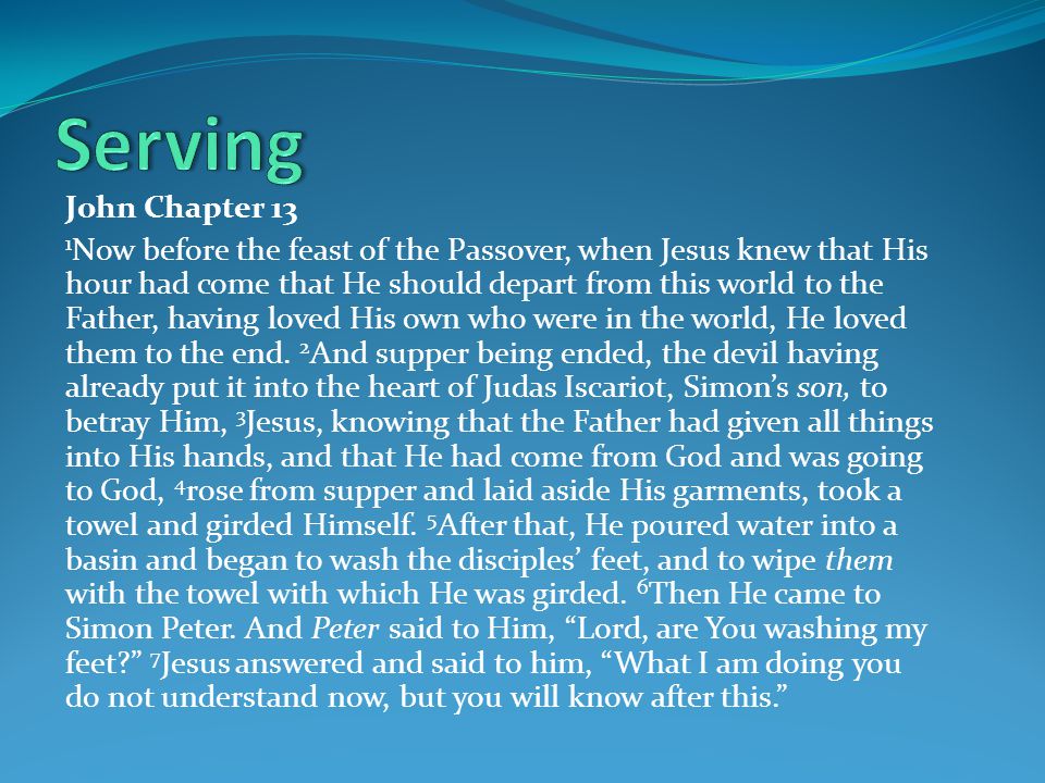 John Chapter 13 1 Now before the feast of the Passover, when Jesus knew that His hour had come that He should depart from this world to the Father, having loved His own who were in the world, He loved them to the end.
