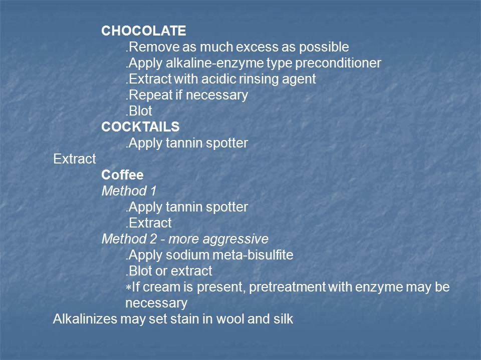 CHOCOLATE. Remove as much excess as possible. Apply alkaline-enzyme type preconditioner.
