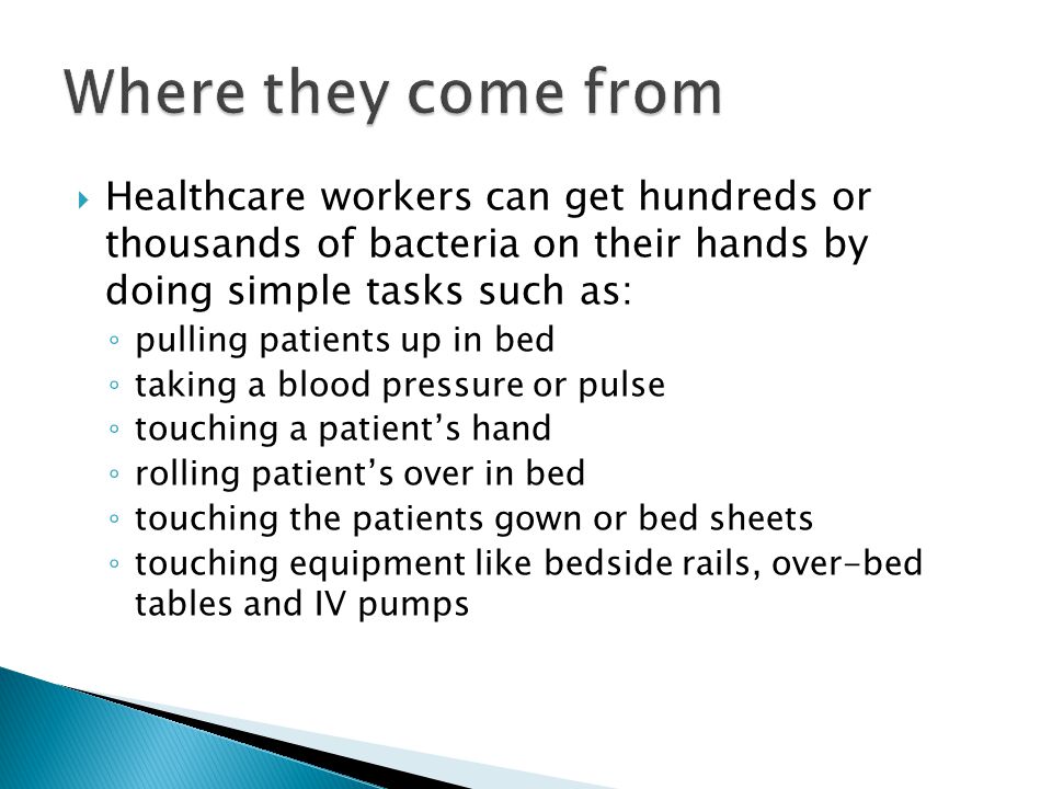  Healthcare workers can get hundreds or thousands of bacteria on their hands by doing simple tasks such as: ◦ pulling patients up in bed ◦ taking a blood pressure or pulse ◦ touching a patient’s hand ◦ rolling patient’s over in bed ◦ touching the patients gown or bed sheets ◦ touching equipment like bedside rails, over-bed tables and IV pumps