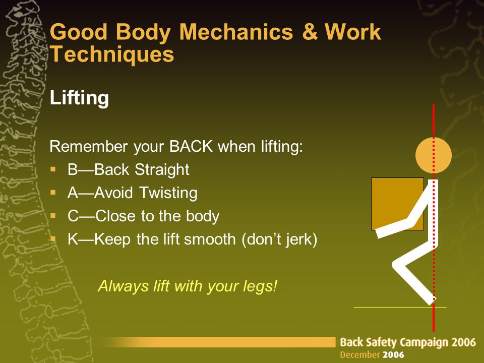 Good Body Mechanics & Work Techniques Lifting Remember your BACK when lifting:  B—Back Straight  A—Avoid Twisting  C—Close to the body  K—Keep the lift smooth (don’t jerk) Always lift with your legs!