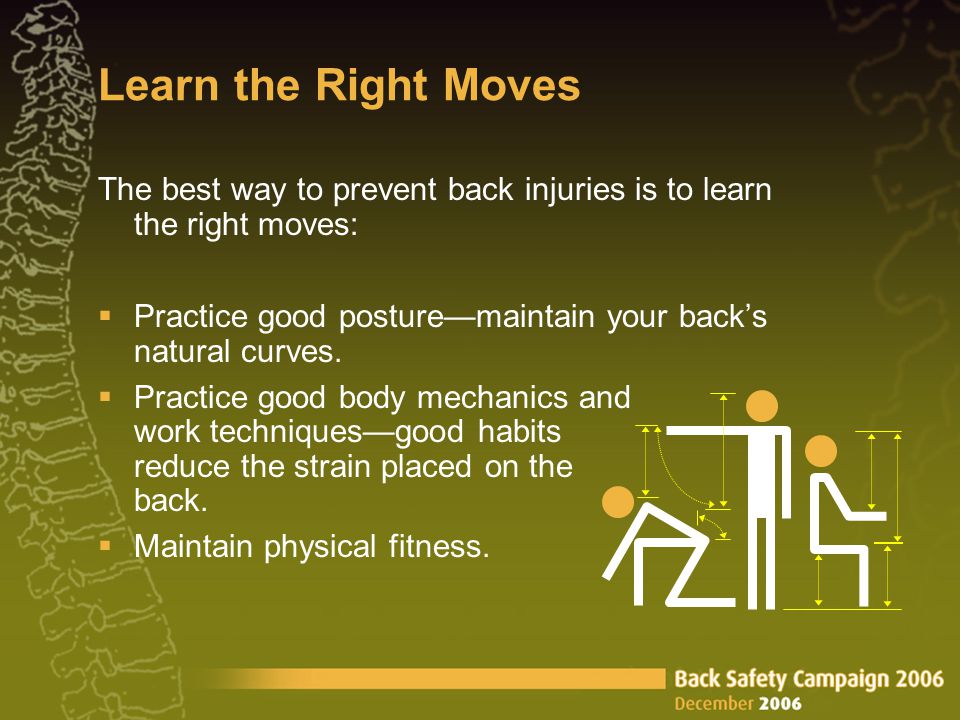 Learn the Right Moves The best way to prevent back injuries is to learn the right moves:  Practice good posture—maintain your back’s natural curves.
