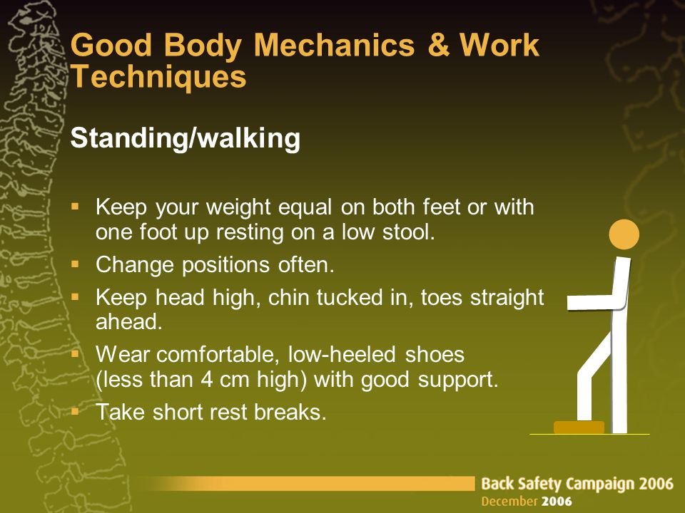 Good Body Mechanics & Work Techniques Standing/walking  Keep your weight equal on both feet or with one foot up resting on a low stool.
