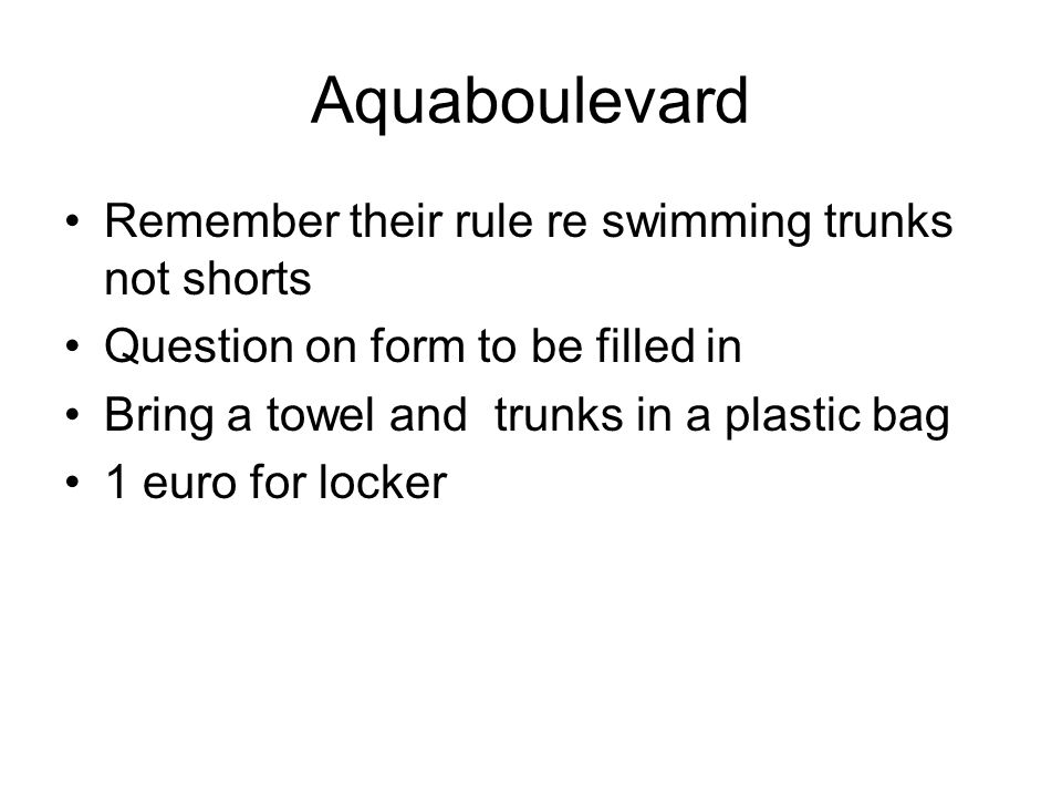 Aquaboulevard Remember their rule re swimming trunks not shorts Question on form to be filled in Bring a towel and trunks in a plastic bag 1 euro for locker