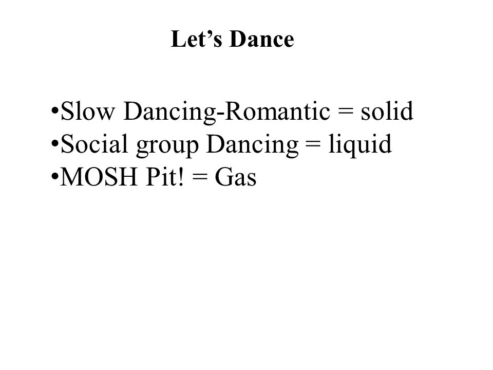 Let’s Dance Slow Dancing-Romantic = solid Social group Dancing = liquid MOSH Pit! = Gas