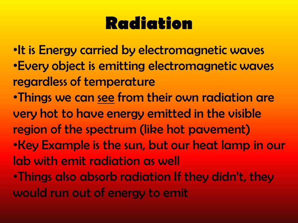 Radiation It is Energy carried by electromagnetic waves Every object is emitting electromagnetic waves regardless of temperature Things we can see from their own radiation are very hot to have energy emitted in the visible region of the spectrum (like hot pavement) Key Example is the sun, but our heat lamp in our lab with emit radiation as well Things also absorb radiation If they didn’t, they would run out of energy to emit