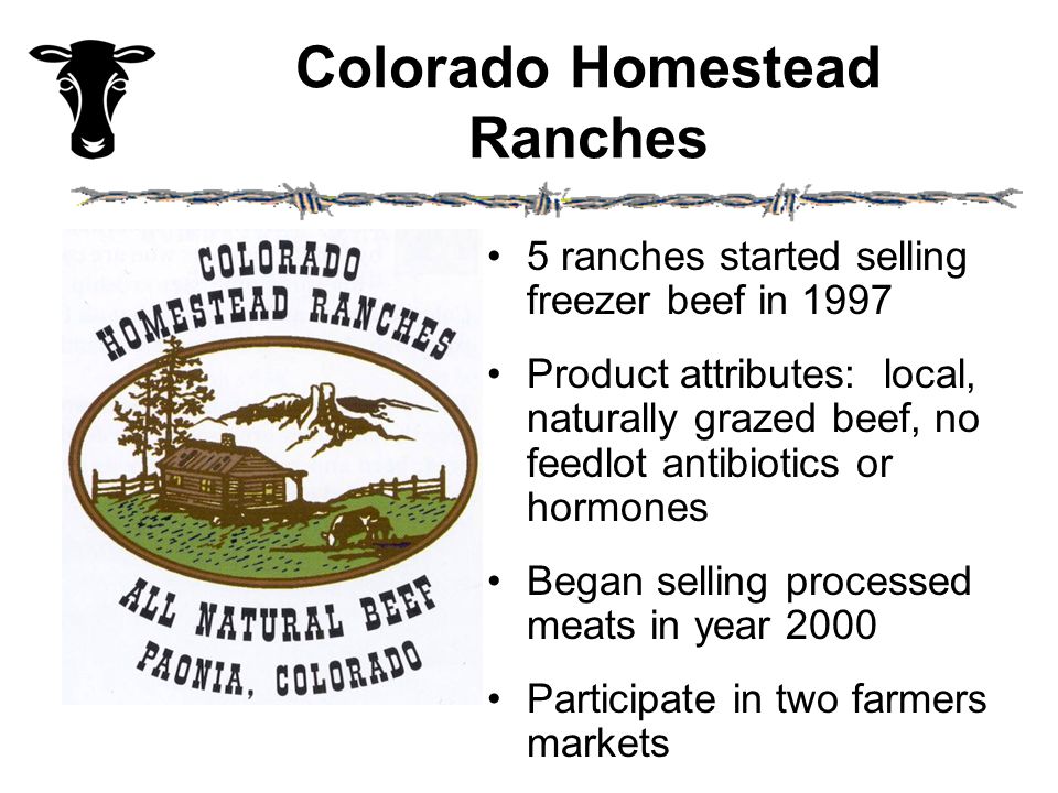 Colorado Homestead Ranches 5 ranches started selling freezer beef in 1997 Product attributes: local, naturally grazed beef, no feedlot antibiotics or hormones Began selling processed meats in year 2000 Participate in two farmers markets