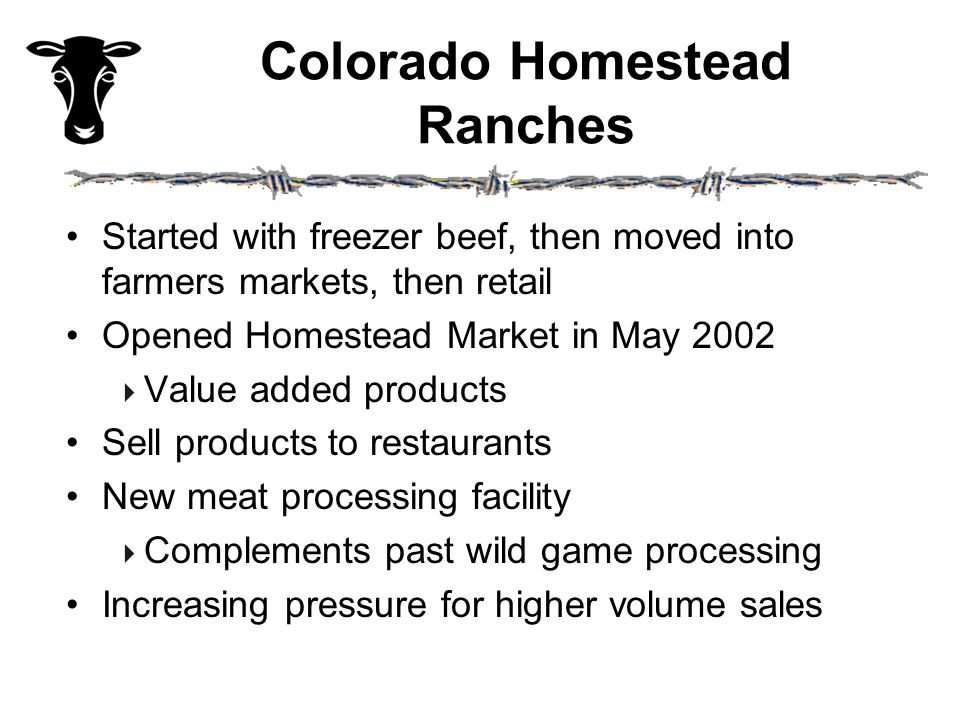 Colorado Homestead Ranches Started with freezer beef, then moved into farmers markets, then retail Opened Homestead Market in May 2002  Value added products Sell products to restaurants New meat processing facility  Complements past wild game processing Increasing pressure for higher volume sales
