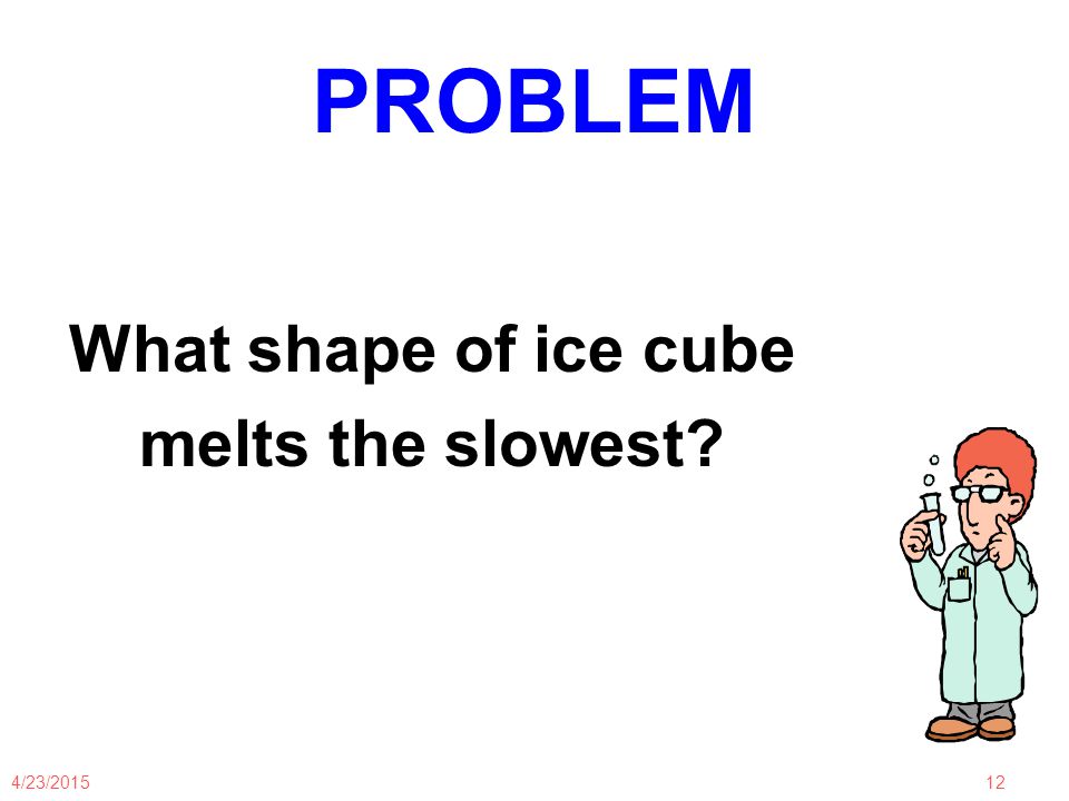 4/23/ PROBLEM What shape of ice cube melts the slowest