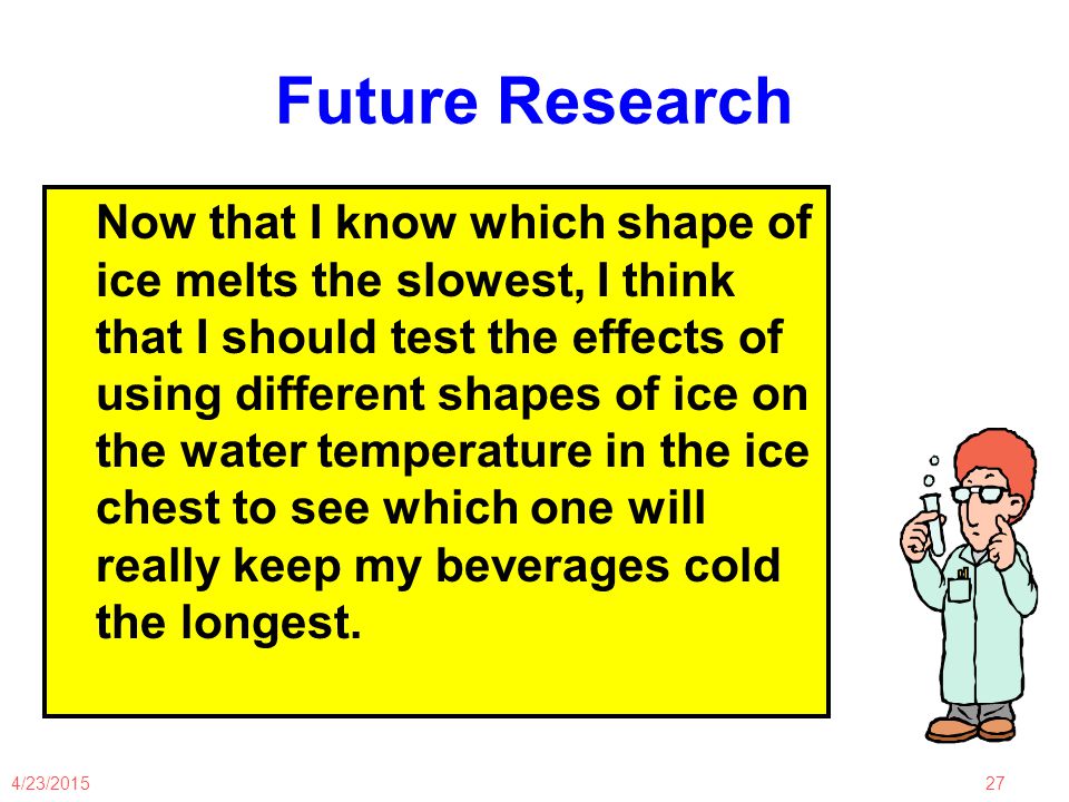 4/23/ Future Research Now that I know which shape of ice melts the slowest, I think that I should test the effects of using different shapes of ice on the water temperature in the ice chest to see which one will really keep my beverages cold the longest.