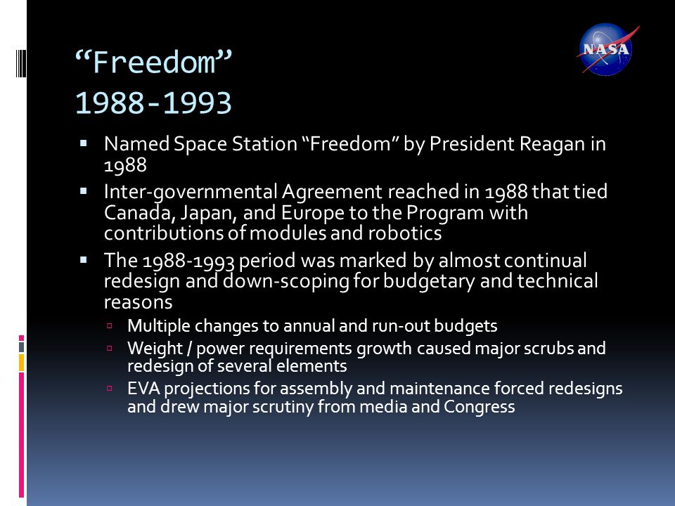 Freedom  Named Space Station Freedom by President Reagan in 1988  Inter-governmental Agreement reached in 1988 that tied Canada, Japan, and Europe to the Program with contributions of modules and robotics  The period was marked by almost continual redesign and down-scoping for budgetary and technical reasons  Multiple changes to annual and run-out budgets  Weight / power requirements growth caused major scrubs and redesign of several elements  EVA projections for assembly and maintenance forced redesigns and drew major scrutiny from media and Congress