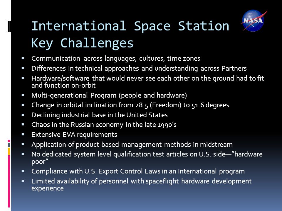 International Space Station Key Challenges  Communication across languages, cultures, time zones  Differences in technical approaches and understanding across Partners  Hardware/software that would never see each other on the ground had to fit and function on-orbit  Multi-generational Program (people and hardware)  Change in orbital inclination from 28.5 (Freedom) to 51.6 degrees  Declining industrial base in the United States  Chaos in the Russian economy in the late 1990’s  Extensive EVA requirements  Application of product based management methods in midstream  No dedicated system level qualification test articles on U.S.