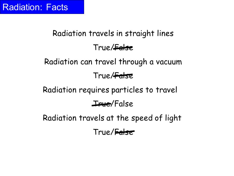 Radiation: Facts Radiation travels in straight lines True/False Radiation can travel through a vacuum True/False Radiation requires particles to travel True/False Radiation travels at the speed of light True/False