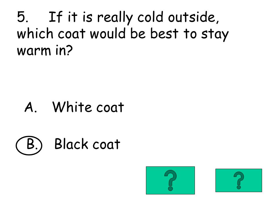 5. If it is really cold outside, which coat would be best to stay warm in.