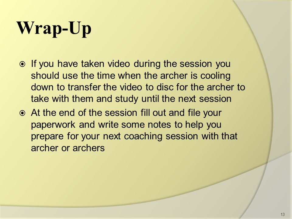 If you have taken video during the session you should use the time when the archer is cooling down to transfer the video to disc for the archer to take with them and study until the next session  At the end of the session fill out and file your paperwork and write some notes to help you prepare for your next coaching session with that archer or archers 13 Wrap-Up