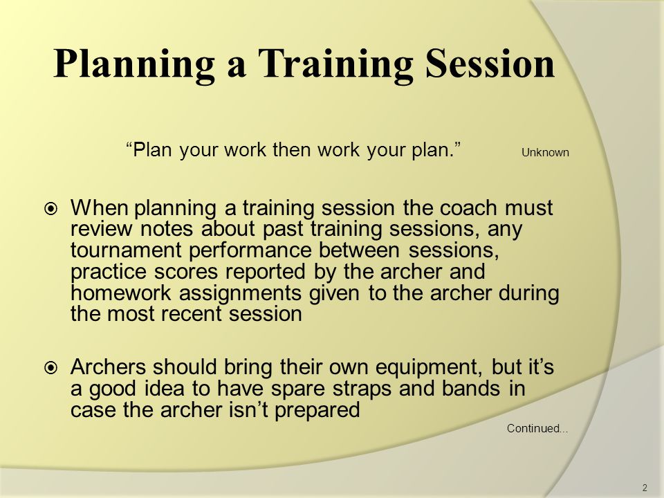 Planning a Training Session Plan your work then work your plan. Unknown  When planning a training session the coach must review notes about past training sessions, any tournament performance between sessions, practice scores reported by the archer and homework assignments given to the archer during the most recent session  Archers should bring their own equipment, but it’s a good idea to have spare straps and bands in case the archer isn’t prepared Continued … 2