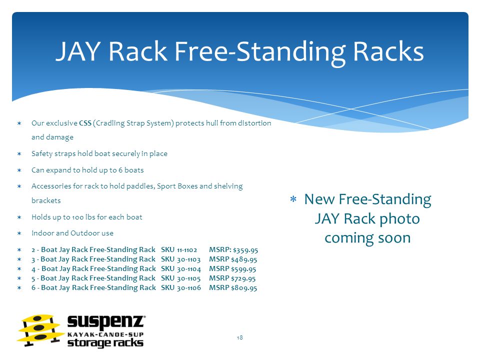JAY Rack Free-Standing Racks  Our exclusive CSS (Cradling Strap System) protects hull from distortion and damage  Safety straps hold boat securely in place  Can expand to hold up to 6 boats  Accessories for rack to hold paddles, Sport Boxes and shelving brackets  Holds up to 100 lbs for each boat  Indoor and Outdoor use  2 - Boat Jay Rack Free-Standing RackSKU MSRP: $  3 - Boat Jay Rack Free-Standing RackSKU MSRP $  4 - Boat Jay Rack Free-Standing Rack SKU MSRP $  5 - Boat Jay Rack Free-Standing Rack SKU MSRP $  6 - Boat Jay Rack Free-Standing RackSKU MSRP $  New Free-Standing JAY Rack photo coming soon