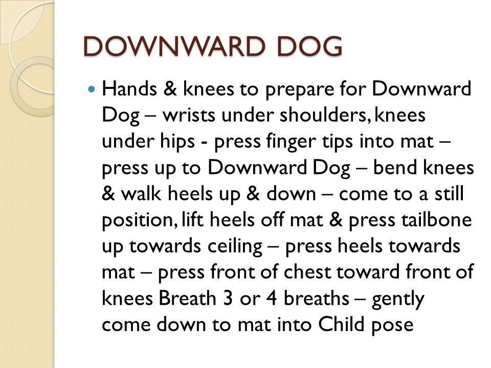 DOWNWARD DOG Hands & knees to prepare for Downward Dog – wrists under shoulders, knees under hips - press finger tips into mat – press up to Downward Dog – bend knees & walk heels up & down – come to a still position, lift heels off mat & press tailbone up towards ceiling – press heels towards mat – press front of chest toward front of knees Breath 3 or 4 breaths – gently come down to mat into Child pose