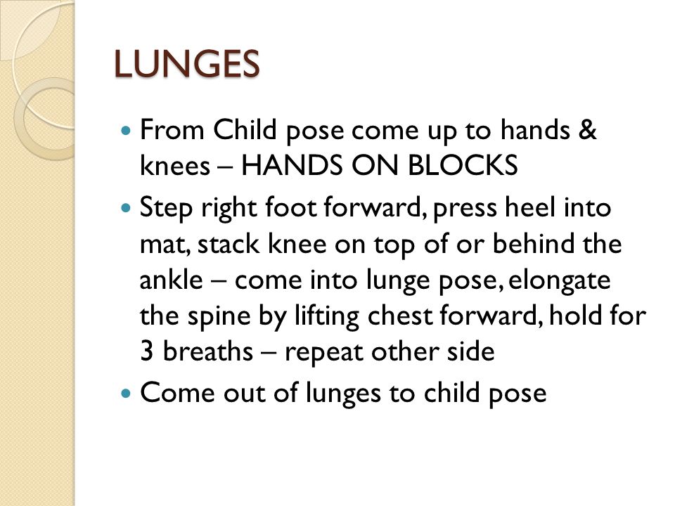 LUNGES From Child pose come up to hands & knees – HANDS ON BLOCKS Step right foot forward, press heel into mat, stack knee on top of or behind the ankle – come into lunge pose, elongate the spine by lifting chest forward, hold for 3 breaths – repeat other side Come out of lunges to child pose