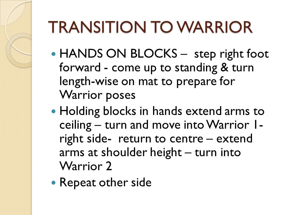 TRANSITION TO WARRIOR HANDS ON BLOCKS – step right foot forward - come up to standing & turn length-wise on mat to prepare for Warrior poses Holding blocks in hands extend arms to ceiling – turn and move into Warrior 1- right side- return to centre – extend arms at shoulder height – turn into Warrior 2 Repeat other side