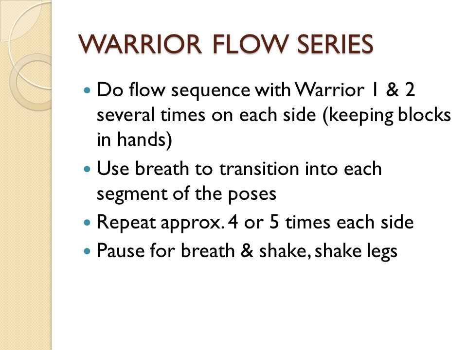 WARRIOR FLOW SERIES Do flow sequence with Warrior 1 & 2 several times on each side (keeping blocks in hands) Use breath to transition into each segment of the poses Repeat approx.