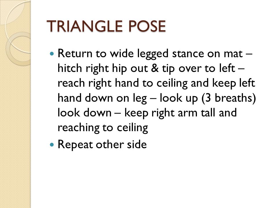 TRIANGLE POSE Return to wide legged stance on mat – hitch right hip out & tip over to left – reach right hand to ceiling and keep left hand down on leg – look up (3 breaths) look down – keep right arm tall and reaching to ceiling Repeat other side