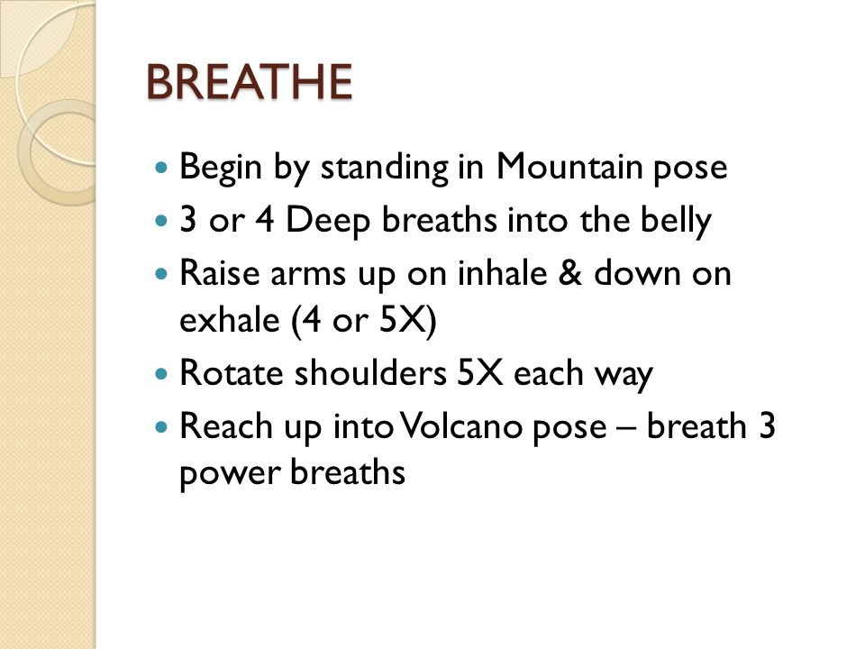 BREATHE Begin by standing in Mountain pose 3 or 4 Deep breaths into the belly Raise arms up on inhale & down on exhale (4 or 5X) Rotate shoulders 5X each way Reach up into Volcano pose – breath 3 power breaths