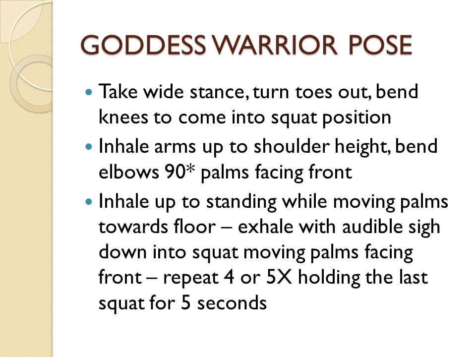 GODDESS WARRIOR POSE Take wide stance, turn toes out, bend knees to come into squat position Inhale arms up to shoulder height, bend elbows 90* palms facing front Inhale up to standing while moving palms towards floor – exhale with audible sigh down into squat moving palms facing front – repeat 4 or 5X holding the last squat for 5 seconds