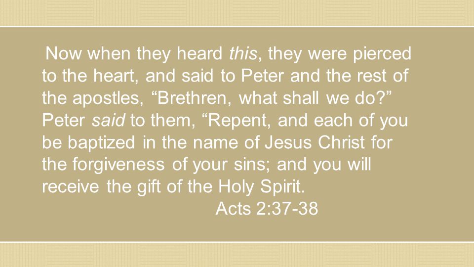 Now when they heard this, they were pierced to the heart, and said to Peter and the rest of the apostles, Brethren, what shall we do Peter said to them, Repent, and each of you be baptized in the name of Jesus Christ for the forgiveness of your sins; and you will receive the gift of the Holy Spirit.