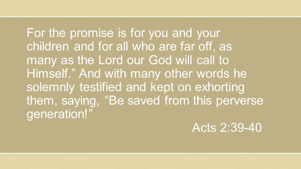 For the promise is for you and your children and for all who are far off, as many as the Lord our God will call to Himself. And with many other words he solemnly testified and kept on exhorting them, saying, Be saved from this perverse generation! Acts 2:39-40