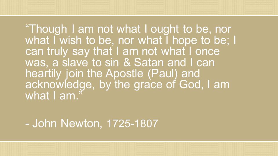 Though I am not what I ought to be, nor what I wish to be, nor what I hope to be; I can truly say that I am not what I once was, a slave to sin & Satan and I can heartily join the Apostle (Paul) and acknowledge, by the grace of God, I am what I am. - John Newton,