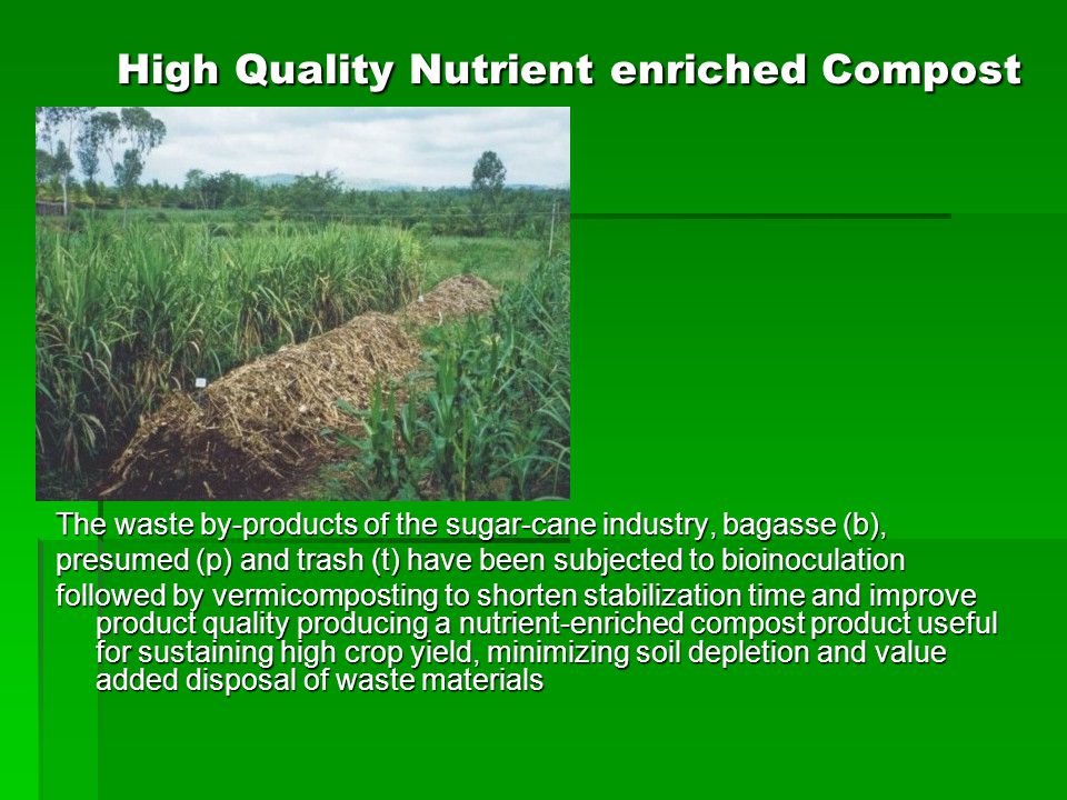 High Quality Nutrient enriched Compost The waste by-products of the sugar-cane industry, bagasse (b), presumed (p) and trash (t) have been subjected to bioinoculation followed by vermicomposting to shorten stabilization time and improve product quality producing a nutrient-enriched compost product useful for sustaining high crop yield, minimizing soil depletion and value added disposal of waste materials