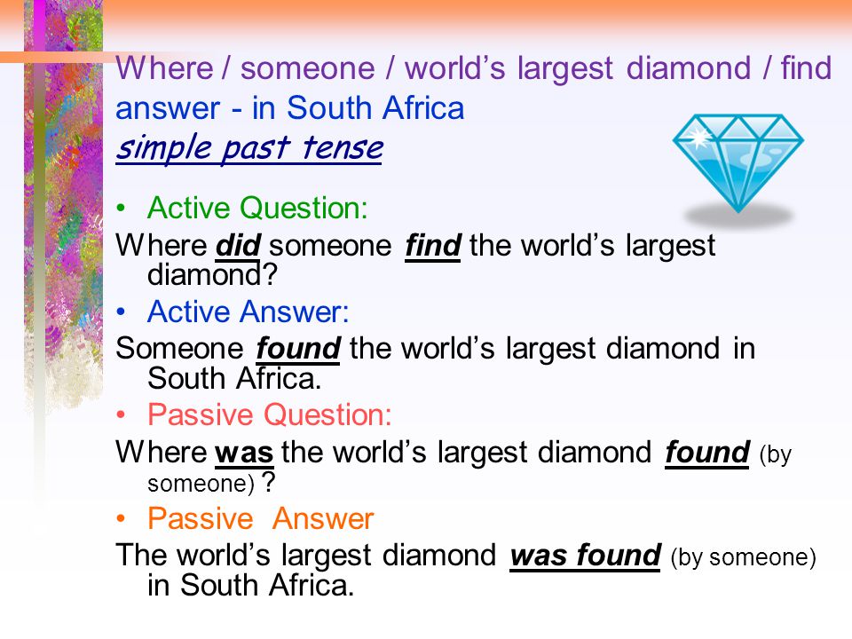 Where / someone / world’s largest diamond / find answer - in South Africa simple past tense Active Question: Where did someone find the world’s largest diamond.
