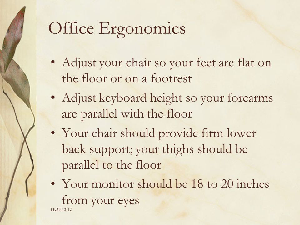 Office Ergonomics Adjust your chair so your feet are flat on the floor or on a footrest Adjust keyboard height so your forearms are parallel with the floor Your chair should provide firm lower back support; your thighs should be parallel to the floor Your monitor should be 18 to 20 inches from your eyes HOB 2013