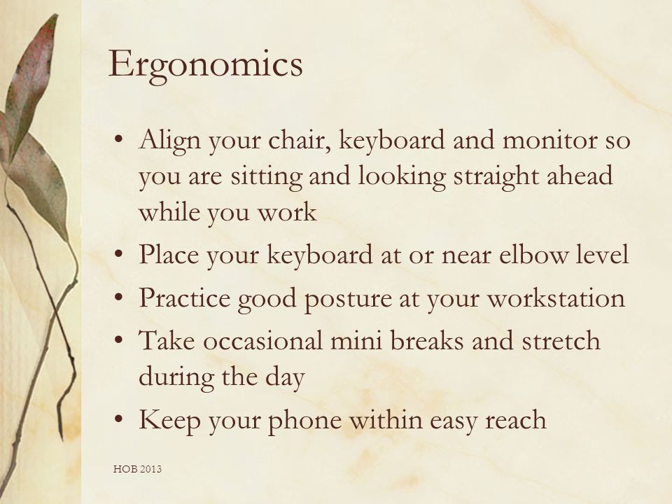 Ergonomics Align your chair, keyboard and monitor so you are sitting and looking straight ahead while you work Place your keyboard at or near elbow level Practice good posture at your workstation Take occasional mini breaks and stretch during the day Keep your phone within easy reach HOB 2013