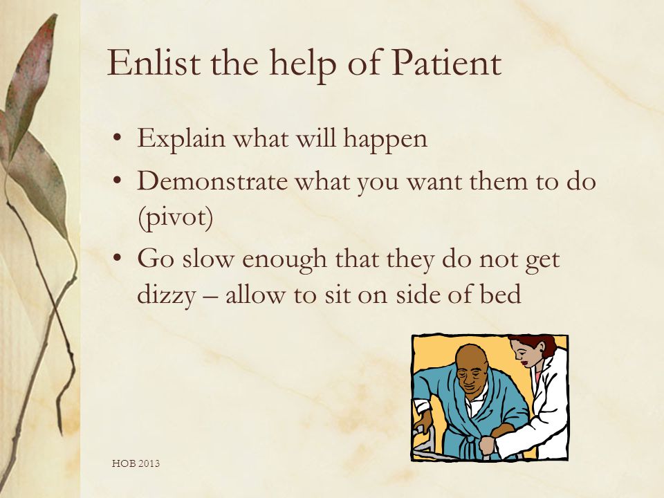 HOB 2013 Enlist the help of Patient Explain what will happen Demonstrate what you want them to do (pivot) Go slow enough that they do not get dizzy – allow to sit on side of bed