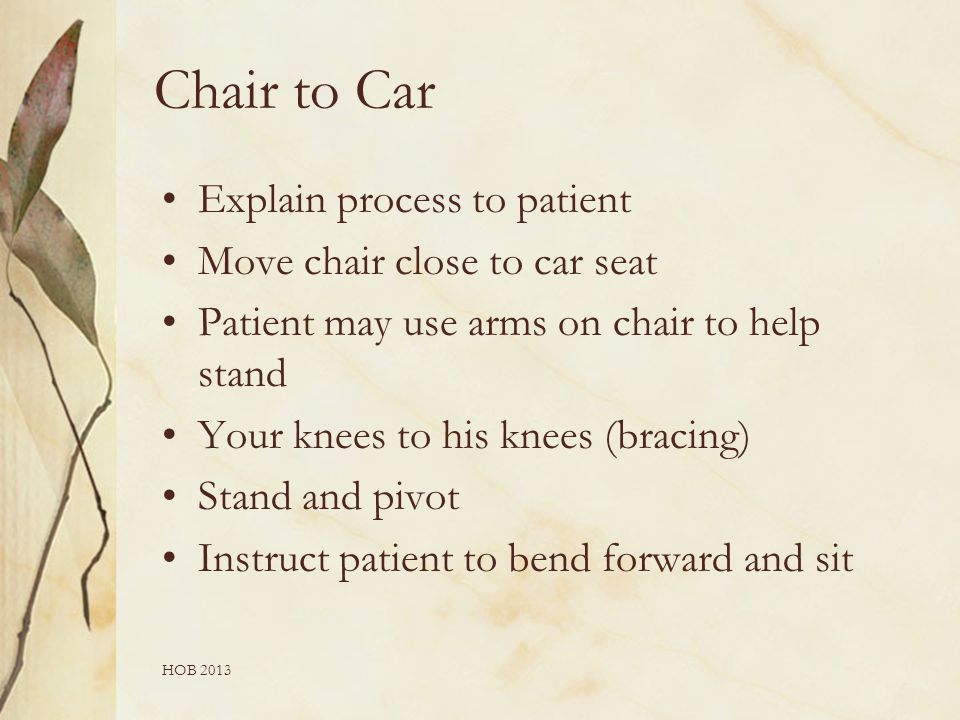 HOB 2013 Chair to Car Explain process to patient Move chair close to car seat Patient may use arms on chair to help stand Your knees to his knees (bracing) Stand and pivot Instruct patient to bend forward and sit