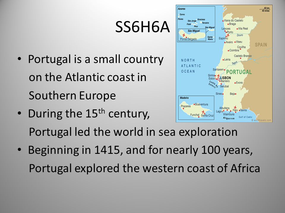 SS6H6A Portugal is a small country on the Atlantic coast in Southern Europe During the 15 th century, Portugal led the world in sea exploration Beginning in 1415, and for nearly 100 years, Portugal explored the western coast of Africa 1