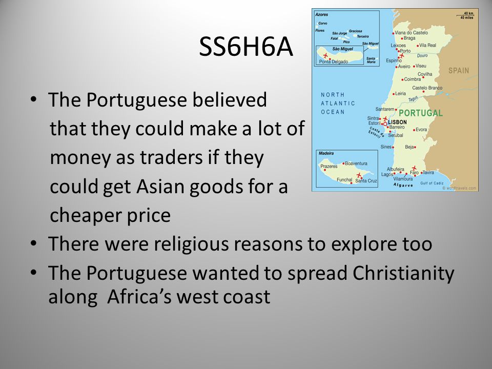 SS6H6A The Portuguese believed that they could make a lot of money as traders if they could get Asian goods for a cheaper price There were religious reasons to explore too The Portuguese wanted to spread Christianity along Africa’s west coast 3