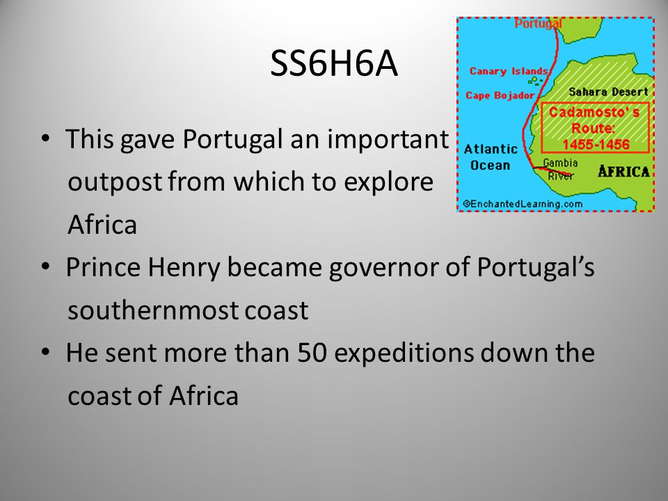 SS6H6A This gave Portugal an important outpost from which to explore Africa Prince Henry became governor of Portugal’s southernmost coast He sent more than 50 expeditions down the coast of Africa 5