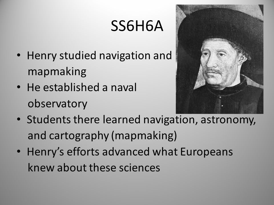 SS6H6A Henry studied navigation and mapmaking He established a naval observatory Students there learned navigation, astronomy, and cartography (mapmaking) Henry’s efforts advanced what Europeans knew about these sciences 7