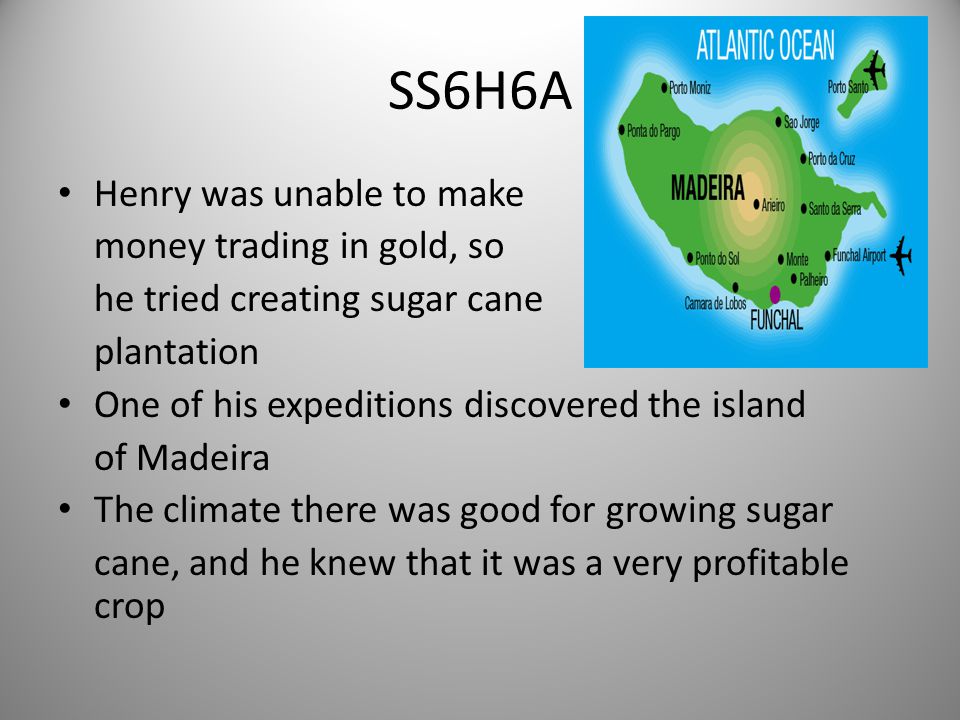 SS6H6A Henry was unable to make money trading in gold, so he tried creating sugar cane plantation One of his expeditions discovered the island of Madeira The climate there was good for growing sugar cane, and he knew that it was a very profitable crop 8