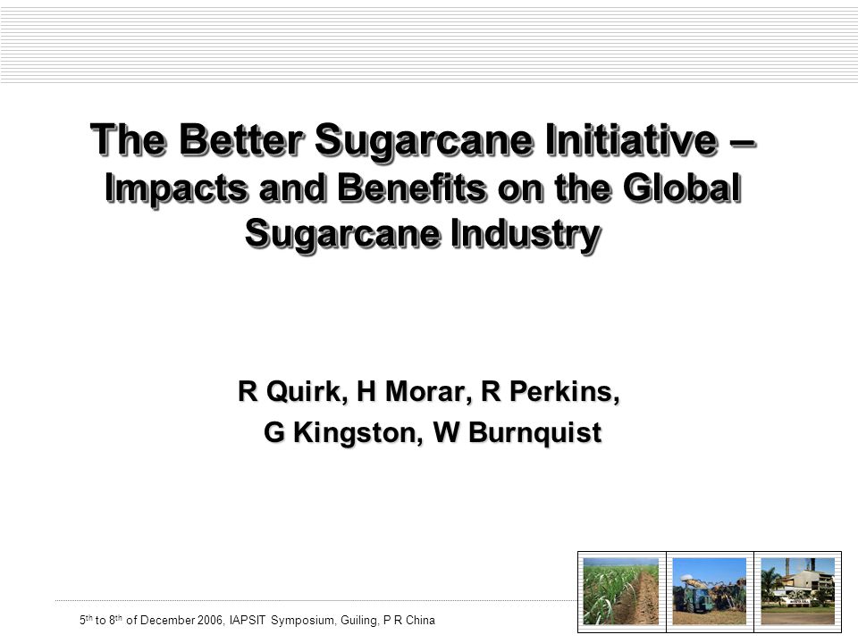 5 th to 8 th of December 2006, IAPSIT Symposium, Guiling, P R China The Better Sugarcane Initiative – Impacts and Benefits on the Global Sugarcane Industry R Quirk, H Morar, R Perkins, G Kingston, W Burnquist G Kingston, W Burnquist